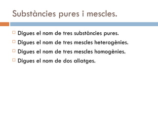 Substàncies pures i mescles. Digues el nom de tres substàncies pures. Digues el nom de tres mescles heterogènies. Digues el nom de tres mescles homogènies.  Digues el nom de dos aliatges. 
