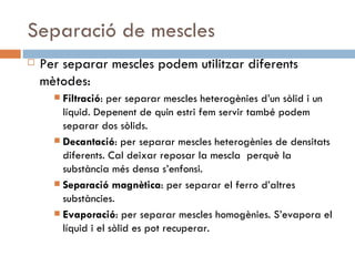 Separació de mescles Per separar mescles podem utilitzar diferents mètodes: Filtració : per separar mescles heterogènies d’un sòlid i un líquid. Depenent de quin estri fem servir també podem separar dos sòlids. Decantació : per separar mescles heterogènies de densitats diferents. Cal deixar reposar la mescla  perquè la substància més densa s’enfonsi. Separació magnètica : per separar el ferro d’altres substàncies. Evaporació : per separar mescles homogènies. S’evapora el líquid i el sòlid es pot recuperar. 