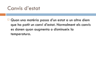 Canvis d’estat Quan una matèria passa d’un estat a un altre diem que ha patit un canvi d’estat. Normalment els canvis es donen quan augmenta o disminueix la temperatura.  
