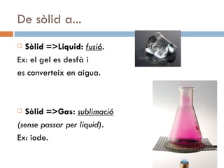 De sòlid a... Sòlid =>Líquid:  fusió .  Ex: el gel es desfà i  es converteix en aigua. Sòlid =>Gas:  sublimació   (sense passar per líquid).  Ex: iode.  