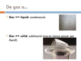 De gas a... Gas => líquid:  condensació.  Gas => sòlid:  sublimació inversa (sense passar per líquid). 