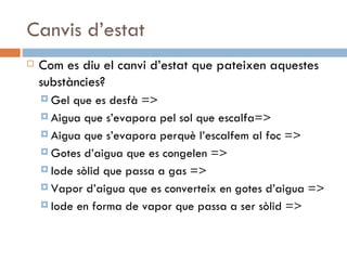 Canvis d’estat Com es diu el canvi d’estat que pateixen aquestes substàncies? Gel que es desfà => Aigua que s’evapora pel sol que escalfa=> Aigua que s’evapora perquè l’escalfem al foc => Gotes d’aigua que es congelen => Iode sòlid que passa a gas => Vapor d’aigua que es converteix en gotes d’aigua => Iode en forma de vapor que passa a ser sòlid => 