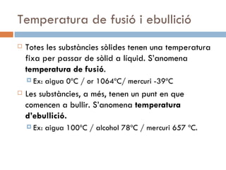 Temperatura de fusió i ebullició Totes les substàncies sòlides tenen una temperatura fixa per passar de sòlid a líquid. S’anomena  temperatura de fusió .  Ex: aigua 0ºC / or 1064ºC/ mercuri -39ºC Les substàncies, a més, tenen un punt en que comencen a bullir. S’anomena  temperatura d’ebullició.  Ex: aigua 100ºC / alcohol 78ºC / mercuri 657 ºC.  