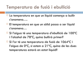 Temperatura de fusió i ebullició La temperatura en que un líquid comença a bullir s’anomena…. El temperatura en que un sòlid passa a ser líquid s’anomena… Si l’aigua té una temperatura d’ebullició de 100ºC i l’alcohol de 78ºC, quina bullirà primer? Si l’or té una temperatura de fusió de 1064ºC i l’aigua de 0ºC, si estem a 21ºC, quina de les dues temperatures estarà en estat líquid? 