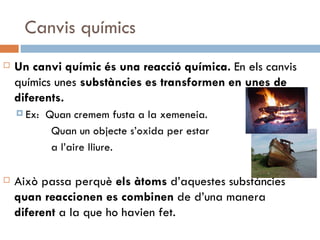 Canvis químics Un canvi químic és una reacció química.  En els canvis químics unes  substàncies es transformen en unes de diferents.  Ex:  Quan cremem fusta a la xemeneia.   Quan un objecte s’oxida per estar    a l’aire lliure. Això passa perquè  els àtoms  d’aquestes substàncies  quan   reaccionen   es combinen  de d’una manera  diferent  a la que ho havien fet.  