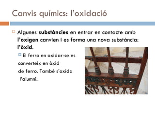 Canvis químics: l’oxidació Algunes  substàncies  en entrar en contacte amb  l’oxigen  canvien i es forma una nova substància:  l’òxid .  El ferro en oxidar-se es  converteix en òxid  de ferro. També s’oxida l’alumni.  