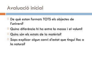 Avaluació inicial De què estan formats TOTS els objectes de l’univers? Quina diferència hi ha entre la massa i el volum? Quins són els estats de la matèria? Saps explicar algun canvi d’estat que tingui lloc a la natura? 