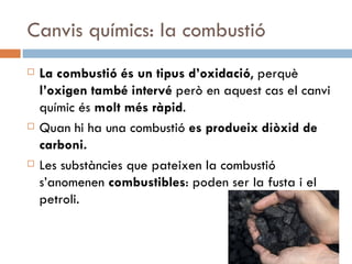 Canvis químics: la combustió La combustió és un tipus d’oxidació , perquè  l’oxigen també intervé  però en aquest cas el canvi químic és  molt més ràpid .  Quan hi ha una combustió  es produeix diòxid de carboni. Les substàncies que pateixen la combustió s’anomenen  combustibles : poden ser la fusta i el petroli. 