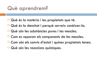 Què aprendrem? Què és la matèria i les propietats que té. Què és la densitat i perquè serveix conèixer-la. Què són les substàncies pures i les mescles. Com es separen els components de les mescles. Com són els canvis d’estat i quines propietats tenen. Què són les reaccions químiques. 