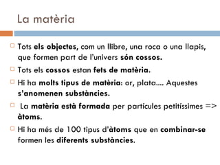 La matèria Tots  els objectes , com un llibre, una roca o una llapis, que formen part de l’univers  són cossos. Tots els  cossos  estan  fets de matèria. Hi ha  molts tipus de matèria : or, plata.... Aquestes  s’anomenen substàncies. La  matèria està formada  per partícules petitíssimes =>  àtoms . Hi ha més de 100 tipus d’ àtoms  que en  combinar-se  formen les  diferents substàncies . 