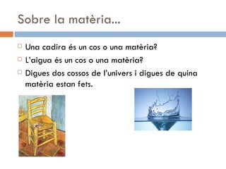 Sobre la matèria... Una cadira és un cos o una matèria? L’aigua és un cos o una matèria? Digues dos cossos de l’univers i digues de quina matèria estan fets. 