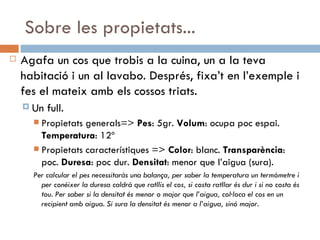 Sobre les propietats... Agafa un cos que trobis a la cuina, un a la teva habitació i un al lavabo. Després, fixa’t en l’exemple i fes el mateix amb els cossos triats.  Un full. Propietats generals=>  Pes : 5gr.  Volum : ocupa poc espai.  Temperatura : 12º Propietats característiques =>  Color : blanc.  Transparència : poc.  Duresa : poc dur.  Densitat : menor que l’aigua (sura). Per calcular el pes necessitaràs una balança, per saber la temperatura un termòmetre i per conèixer la duresa caldrà que ratllis el cos, si costa ratllar és dur i si no costa és tou. Per saber si la densitat és menor o major que l’aigua, col·loca el cos en un recipient amb aigua. Si sura la densitat és menor a l’aigua, sinó major.  