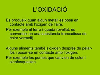 L’OXIDACIÓ
Es produeix quan algun metall es posa en
contacte amb l’oxigen de l’aire.
Per exemple el ferro ( queda rovellat, es
converteix en una substància trencadissa de
color vermell).
Alguns aliments també s’oxiden després de pelar-
los i posar-se en contacte amb l’oxigen.
Per exemple les pomes que canvien de color i
s’enfosqueixen.
 
