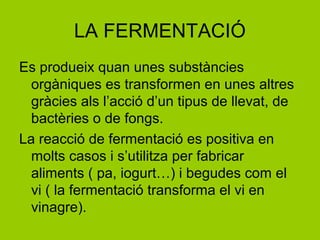 LA FERMENTACIÓ
Es produeix quan unes substàncies
orgàniques es transformen en unes altres
gràcies als l’acció d’un tipus de llevat, de
bactèries o de fongs.
La reacció de fermentació es positiva en
molts casos i s’utilitza per fabricar
aliments ( pa, iogurt…) i begudes com el
vi ( la fermentació transforma el vi en
vinagre).
 