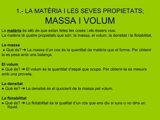 1.- LA MATÈRIA I LES SEVES PROPIETATS;
MASSA I VOLUM
La matèria és allò de que estan fetes les coses i els éssers vius.
La matèria té quatre propietats que són: la massa, el volum, la densitat i la flotabilitat.
La massa
● Què és? La massa d’un cos és la quantitat de matèria que el forma. Per obtenir➔
la es pesa amb una balança.
El volum
● Què és? El volum és la quantitat d’espai que ocupa. Per obtenir-la es mesura➔
amb una proveta.
La densitat
● Què és? La densitat és el quocient de la massa pel volum.➔
La flotabilitat
● Què és? La flotabilitat és la qualitat d’un cós que ens diu si sura o no dins un➔
líquid.
 