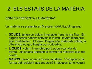 2. ELS ESTATS DE LA MATÈRIA
COM ES PRESENTA LA MATÈRIA?
La matèria es presenta en 3 estats: sòlid, líquid i gasós.
• SÒLIDS: tenen un volum invariable i una forma fixa . En
alguns casos podem canviar la forma, llavors diem que
són modelables . El ferro i l’argila són materials sòlids, la
diferència és que l’argila es modelable.
• LÍQUIDS: volum invariable però poden canviar de
forma , els líquids adopten la forma del recipient que els
conté.
• GASOS: tenen volum i forma variables . S’adapten a la
forma del recipient que els conté i n’ocupen tot el volum.
 