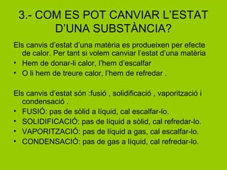 3.- COM ES POT CANVIAR L’ESTAT
D’UNA SUBSTÀNCIA?
Els canvis d’estat d’una matèria es produeixen per efecte
de calor. Per tant si volem canviar l’estat d’una matèria
• Hem de donar-li calor, l’hem d’escalfar
• O li hem de treure calor, l’hem de refredar .
Els canvis d’estat són :fusió , solidificació , vaporització i
condensació .
• FUSIÓ: pas de sòlid a líquid, cal escalfar-lo.
• SOLIDIFICACIÓ: pas de líquid a sòlid, cal refredar-lo.
• VAPORITZACIÓ: pas de líquid a gas, cal escalfar-lo.
• CONDENSACIÓ: pas de gas a líquid, cal refredar-lo.
 