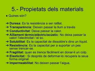 5.- Propietats dels materials
● Quines són?
➔ Duresa: Es la resistència a ser ratllat.
➔ Transparència: Deixen passar la llum a través
➔ Conductivitat: Deixa passar la calor.
➔ Aïllament tèrmic/elèctric/acústic: No deixa passar la
calor/ l’electricitat / el so.
➔ Solubilitat: Es la capacitat de dissoldre’s dins un líquid.
➔ Resistència: Es la capacitat per a suportar un pes
sense trencar-se.
➔ Fragilitat: quan es trenca fàcilment en donar-li un colp.
➔ Elasticitat : Si després de deformar-lo recupera la seua
forma original.
➔ Impermeabilitat: No deixen passar l’aigua.
 