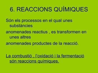 6. REACCIONS QUÍMIQUES
Són els processos en el qual unes
substàncies
anomenades reactius , es transformen en
unes altres
anomenades productes de la reacció.
La combustió , l’oxidació i la fermentació
són reaccions químiques.
 