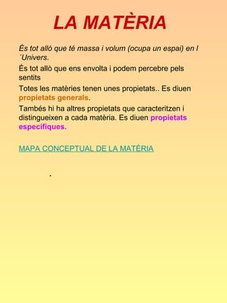 LA MATÈRIA
És tot allò que té massa i volum (ocupa un espai) en l
´Univers.
És tot allò que ens envolta i podem percebre pels
sentits
Totes les matèries tenen unes propietats.. Es diuen
propietats generals.
Tambés hi ha altres propietats que caracteritzen i
distingueixen a cada matèria. Es diuen propietats
específiques.

MAPA CONCEPTUAL DE LA MATÈRIA


         .
 