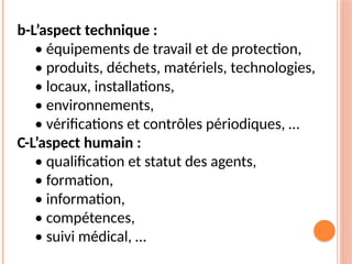 b-L’aspect technique :
• équipements de travail et de protection,
• produits, déchets, matériels, technologies,
• locaux, installations,
• environnements,
• vérifications et contrôles périodiques, …
C-L’aspect humain :
• qualification et statut des agents,
• formation,
• information,
• compétences,
• suivi médical, …
 