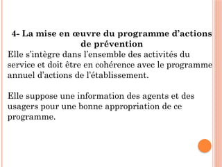 4- La mise en œuvre du programme d’actions
de prévention
Elle s’intègre dans l’ensemble des activités du
service et doit être en cohérence avec le programme
annuel d’actions de l’établissement.
Elle suppose une information des agents et des
usagers pour une bonne appropriation de ce
programme.
 