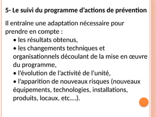 5- Le suivi du programme d’actions de prévention
Il entraîne une adaptation nécessaire pour
prendre en compte :
• les résultats obtenus,
• les changements techniques et
organisationnels découlant de la mise en œuvre
du programme,
• l’évolution de l’activité de l’unité,
• l’apparition de nouveaux risques (nouveaux
équipements, technologies, installations,
produits, locaux, etc.…).
 