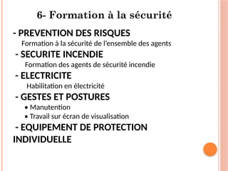 6- Formation à la sécurité
- PREVENTION DES RISQUES
Formation à la sécurité de l’ensemble des agents
- SECURITE INCENDIE
Formation des agents de sécurité incendie
- ELECTRICITE
Habilitation en électricité
- GESTES ET POSTURES
• Manutention
• Travail sur écran de visualisation
- EQUIPEMENT DE PROTECTION
INDIVIDUELLE
 
