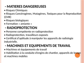 - MATIERES DANGEREUSES
• Risques Chimiques
• Risques Cancérogènes, Mutagènes, Toxiques pour la Reproduction
(CMR)
• Risques biologiques
• Formation « amiante »
- RADIOPROTECTION
• Personne compétente en radioprotection
• Radioprotection, travailleurs exposés
• Certificat d'aptitude à manipuler les appareils de radiologie
industrielle.
- MACHINES ET EQUIPEMENTS DE TRAVAIL
• Machines et équipements de travail
• Habilitation à la conduite d’engins de chantier, appareils de levage
et machines mobiles
 