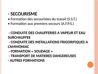 - SECOURISME
• Formation des secouristes du travail (S.S.T.)
• Formation aux premiers secours (A.F.P.S.)
- CONDUITE DES CHAUFFERIES A VAPEUR ET EAU
SURCHAUFFEE
- CONDUITE DES INSTALLATIONS FRIGORIFIQUES A
L’AMMONIAC
- FORMATION « SOUDAGE »
- TRANSPORT DE MATIERES DANGEREUSES
- AUTRES FORMATIONS
 
