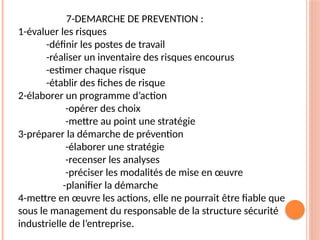 7-DEMARCHE DE PREVENTION :
1-évaluer les risques
-définir les postes de travail
-réaliser un inventaire des risques encourus
-estimer chaque risque
-établir des fiches de risque
2-élaborer un programme d’action
-opérer des choix
-mettre au point une stratégie
3-préparer la démarche de prévention
-élaborer une stratégie
-recenser les analyses
-préciser les modalités de mise en œuvre
-planifier la démarche
4-mettre en œuvre les actions, elle ne pourrait être fiable que
sous le management du responsable de la structure sécurité
industrielle de l’entreprise.
 