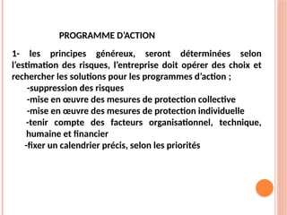 PROGRAMME D’ACTION
1- les principes généreux, seront déterminées selon
l’estimation des risques, l’entreprise doit opérer des choix et
rechercher les solutions pour les programmes d’action ;
-suppression des risques
-mise en œuvre des mesures de protection collective
-mise en œuvre des mesures de protection individuelle
-tenir compte des facteurs organisationnel, technique,
humaine et financier
-fixer un calendrier précis, selon les priorités
 