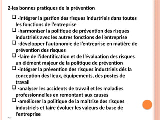 2-les bonnes pratiques de la prévention
 -intégrer la gestion des risques industriels dans toutes
les fonctions de l’entreprise
 -harmoniser la politique de prévention des risques
industriels avec les autres fonctions de l’entreprise
 -développer l’autonomie de l’entreprise en matière de
prévention des risques
 -faire de l’identification et de l’évaluation des risques
un élément majeur de la politique de prévention
 -intégrer la prévention des risques industriels dés la
conception des lieux, équipements, des postes de
travail
 -analyser les accidents de travail et les maladies
professionnelles en remontant aux causes
 -améliorer la politique de la maitrise des risques
industriels et faire évoluer les valeurs de base de
l’entreprise
pppp
 