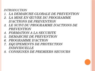 INTRODUCTION
1. LA DEMARCHE GLOBALE DE PREVENTION
2. LA MISE EN ŒUVRE DU PROGRAMME
D’ACTIONS DE PREVENTION
3. LE SUIVI DU PROGRAMME D’ACTIONS DE
PREVENTION
4. FORMATION A LA SECURITE
5. DEMARCHE DE PREVENTION
6. PROGRAMME D’ACTION
7. EQUIPEMENTS DE PROTECTION
INDIVIDUELLE
8. CONSIGNES DE PREMIERS SECOURS
 