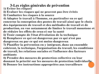 3-Les règles générales de prévention
1) Eviter les risques
2) Evaluer les risques qui ne peuvent pas être évités
3) Combattre les risques à la source
4) Adapter le travail à l'homme, en particulier en ce qui
concerne la conception des postes de travail ainsi que le choix
des équipements de travail et des méthodes de travail et de
production, en vue notamment de limiter le travail monotone et
de réduire les effets de ceux-ci sur la santé
5) Tenir compte de l'état d'évolution de la technique
6) Remplacer ce qui est dangereux par ce qui n'est pas
dangereux ou par ce qui est moins dangereux
7) Planifier la prévention en y intégrant, dans un ensemble
cohérent, la technique, l'organisation du travail, les conditions
de travail, les relations sociales et l'influence des facteurs
ambiants
8) Prendre des mesures de protection collective en leur
donnant la priorité sur les mesures de protection individuelle
9) Donner les instructions appropriées aux travailleurs
 