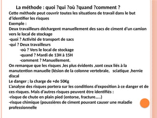 La méthode : quoi ?qui ?où ?quand ?comment ?
Cette méthode peut couvrir toutes les situations de travail dans le but
d’identifier les risques
Exemple :
Deux travailleurs déchargent manuellement des sacs de ciment d’un camion
vers le local de stockage
-quoi ? Activité de transport de sacs
-qui ? Deux travailleurs
-où ? Vers le local de stockage
-quand ? Mardi de 13H à 15H
-comment ? Manuellement.
On remarque que les risques ,les plus évidents ,sont ceux liés à la
manutention manuelle (lésion de la colonne vertebrale, sciatique ,hernie
discal
Le danger ; la charge de +de 50Kg
L’analyse des risques portera sur les conditions d’exposition à ce danger et de
ces risques. Mais d’autres risques peuvent être identifiés :
-risque de chute en plain pied (entorse, fracture…..)
-risque chimique (poussières de ciment pouvant causer une maladie
professionnelle
 