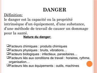 DANGER
Définition:
le danger est la capacité ou la propriété
intrinsèque d’un équipement, d’une substance,
d’une méthode de travail de causer un dommage
pour la santé.
Nature du danger:
Facteurs chimiques : produits chimiques
Facteurs physiques : bruits, vibrations…
Facteurs biologiques : infectieux, parasitaires…
Facteurs liés aux conditions de travail : horaires, rythme,
organisation…
Facteurs liés aux équipements : outils, machines
 