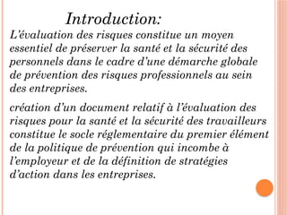 Introduction:
L’évaluation des risques constitue un moyen
essentiel de préserver la santé et la sécurité des
personnels dans le cadre d’une démarche globale
de prévention des risques professionnels au sein
des entreprises.
création d’un document relatif à l’évaluation des
risques pour la santé et la sécurité des travailleurs
constitue le socle réglementaire du premier élément
de la politique de prévention qui incombe à
l’employeur et de la définition de stratégies
d’action dans les entreprises.
 