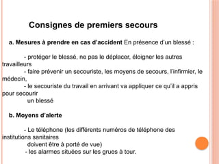 Consignes de premiers secours
a. Mesures à prendre en cas d’accident En présence d’un blessé :
- protéger le blessé, ne pas le déplacer, éloigner les autres
travailleurs
- faire prévenir un secouriste, les moyens de secours, l’infirmier, le
médecin,
- le secouriste du travail en arrivant va appliquer ce qu’il a appris
pour secourir
un blessé
b. Moyens d’alerte
- Le téléphone (les différents numéros de téléphone des
institutions sanitaires
doivent être à porté de vue)
- les alarmes situées sur les grues à tour.
 