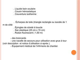 . Liquide bain oculaire
. Cousin hémostatique
. Couverture isotherme
. Écharpes de toile (triangle rectangle ou isocèle de 1
m de côté
. Épingles de sûreté à boucle
. Sac plastique (25 cm x 15 cm)
. Ruban fluorescent ( 1,50 m)
- des brancards
- une nacelle de secours pour utilisation avec grue à tour
(voir description et notice d’utilisation ci-après ).
- Équipement médical de l’infirmerie de chantier.
 
