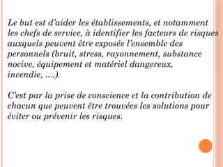 Le but est d’aider les établissements, et notamment
les chefs de service, à identifier les facteurs de risques
auxquels peuvent être exposés l’ensemble des
personnels (bruit, stress, rayonnement, substance
nocive, équipement et matériel dangereux,
incendie, ....).
C’est par la prise de conscience et la contribution de
chacun que peuvent être trouvées les solutions pour
éviter ou prévenir les risques.
 