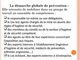 La démarche globale de prévention :
Elle nécessite de mobiliser dans un groupe de
travail un ensemble de compétences :
 le responsable lui-même ou son délégataire,
 le (ou les) agents chargés de la mise en œuvre des
règles d’hygiène et de sécurité,
 des membres du comité ou de la section d’hygiène
et de sécurité compétent,
 des agents au titre de leur expérience concernant
l’exposition aux risques,
 des experts internes à l’établissement (ingénieur
d’hygiène et de sécurité, médecin de prévention,
infirmier, ergonome,...)
 le cas échéant, des experts externes à sl’entreprise.
 