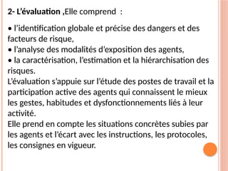 2- L’évaluation ,Elle comprend :
• l’identification globale et précise des dangers et des
facteurs de risque,
• l’analyse des modalités d’exposition des agents,
• la caractérisation, l’estimation et la hiérarchisation des
risques.
L’évaluation s’appuie sur l’étude des postes de travail et la
participation active des agents qui connaissent le mieux
les gestes, habitudes et dysfonctionnements liés à leur
activité.
Elle prend en compte les situations concrètes subies par
les agents et l’écart avec les instructions, les protocoles,
les consignes en vigueur.
 