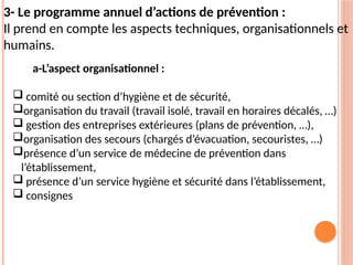 3- Le programme annuel d’actions de prévention :
Il prend en compte les aspects techniques, organisationnels et
humains.
a-L’aspect organisationnel :
 comité ou section d’hygiène et de sécurité,
organisation du travail (travail isolé, travail en horaires décalés, …)
 gestion des entreprises extérieures (plans de prévention, …),
organisation des secours (chargés d’évacuation, secouristes, …)
présence d’un service de médecine de prévention dans
l’établissement,
 présence d’un service hygiène et sécurité dans l’établissement,
 consignes
 