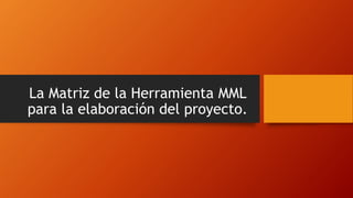 La Matriz de la Herramienta MML
para la elaboración del proyecto.
 