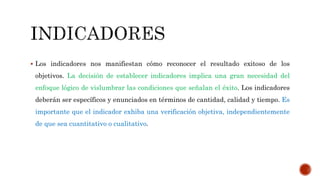  Los indicadores nos manifiestan cómo reconocer el resultado exitoso de los
objetivos. La decisión de establecer indicadores implica una gran necesidad del
enfoque lógico de vislumbrar las condiciones que señalan el éxito. Los indicadores
deberán ser específicos y enunciados en términos de cantidad, calidad y tiempo. Es
importante que el indicador exhiba una verificación objetiva, independientemente
de que sea cuantitativo o cualitativo.
 