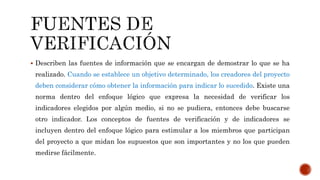  Describen las fuentes de información que se encargan de demostrar lo que se ha
realizado. Cuando se establece un objetivo determinado, los creadores del proyecto
deben considerar cómo obtener la información para indicar lo sucedido. Existe una
norma dentro del enfoque lógico que expresa la necesidad de verificar los
indicadores elegidos por algún medio, si no se pudiera, entonces debe buscarse
otro indicador. Los conceptos de fuentes de verificación y de indicadores se
incluyen dentro del enfoque lógico para estimular a los miembros que participan
del proyecto a que midan los supuestos que son importantes y no los que pueden
medirse fácilmente.
 