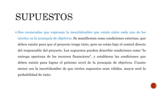  Son enunciados que expresan la incertidumbre que existe entre cada uno de los
niveles en la jerarquía de objetivos. Se manifiestan como condiciones externas, que
deben existir para que el proyecto tenga éxito, pero no están bajo el control directo
del responsable del proyecto. Los supuestos pueden describir condiciones como "la
entrega oportuna de los recursos financieros", y establecen las condiciones que
deben existir para lograr el próximo nivel de la jerarquía de objetivos. Cuanto
menor sea la incertidumbre de que ciertos supuestos sean válidos, mayor será la
probabilidad de éxito.
 
