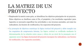  Empleando la matriz como guía, se identifican los objetivos principales de un proyecto.
Estos objetivos se clasifican como el fin, el propósito y los resultados esperados; para
lograrlos es necesario especificar las actividades y sus recursos asociados, así como los
indicadores, las fuentes de verificación y los supuestos del proyecto.
 La jerarquía de objetivos constituye la lógica vertical del proyecto y debe cumplir con
los requisitos de congruencia interna. La lógica vertical es verificada mediante la
determinación de la relación entre causa y efecto de un nivel de la jerarquía con el
siguiente nivel. La lógica horizontal del proyecto incorpora los indicadores, sus fuentes
de verificación y los supuestos asociados.
 