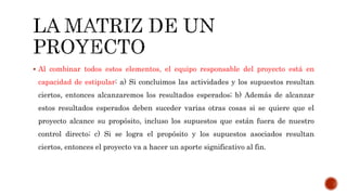  Al combinar todos estos elementos, el equipo responsable del proyecto está en
capacidad de estipular: a) Si concluimos las actividades y los supuestos resultan
ciertos, entonces alcanzaremos los resultados esperados; b) Además de alcanzar
estos resultados esperados deben suceder varias otras cosas si se quiere que el
proyecto alcance su propósito, incluso los supuestos que están fuera de nuestro
control directo; c) Si se logra el propósito y los supuestos asociados resultan
ciertos, entonces el proyecto va a hacer un aporte significativo al fin.
 
